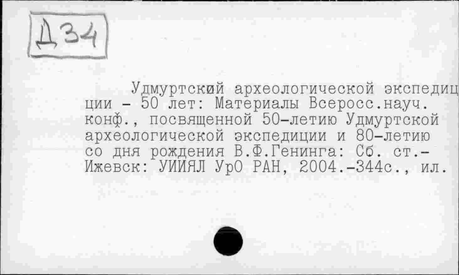 ﻿
Удмуртский археологической экспедиц ции - 50 лет: Материалы Всеросс.науч. конф., посвященной 50-летию Удмуртской археологической экспедиции и 80-летию со дня рождения В.Ф.Генинга: Об. ст.-Ижевск: УИИЯЛ УрО РАН, 2004.-344с., ил.